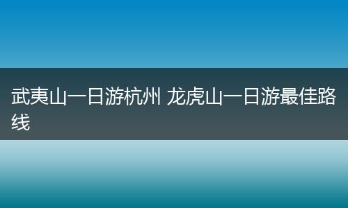 武夷山一日游杭州 龙虎山一日游最佳路线