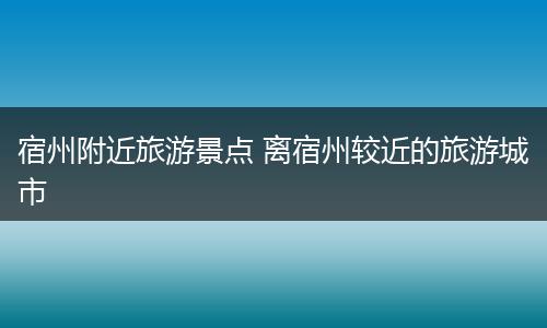 宿州附近旅游景点 离宿州较近的旅游城市