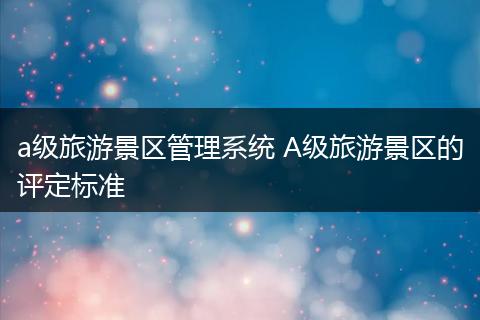 a级旅游景区管理系统 A级旅游景区的评定标准