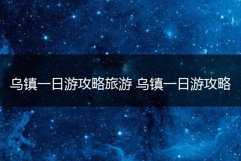 乌镇一日游攻略旅游 乌镇一日游攻略