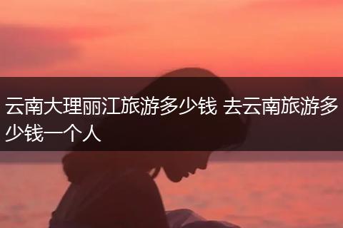 云南大理丽江旅游多少钱 去云南旅游多少钱一个人
