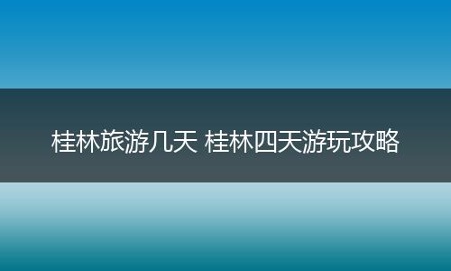 桂林旅游几天 桂林四天游玩攻略