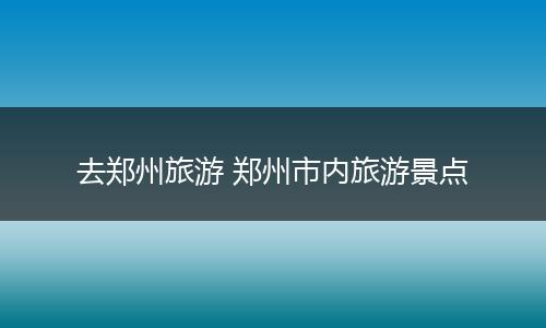去郑州旅游 郑州市内旅游景点