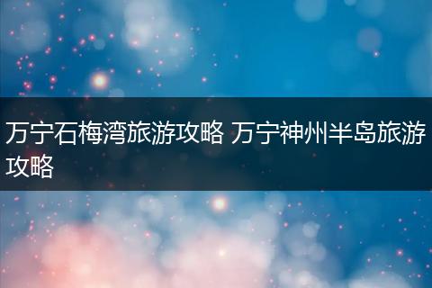 万宁石梅湾旅游攻略 万宁神州半岛旅游攻略