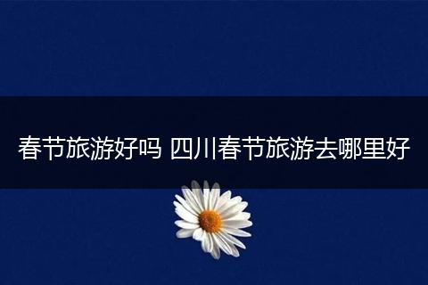 春节旅游好吗 四川春节旅游去哪里好