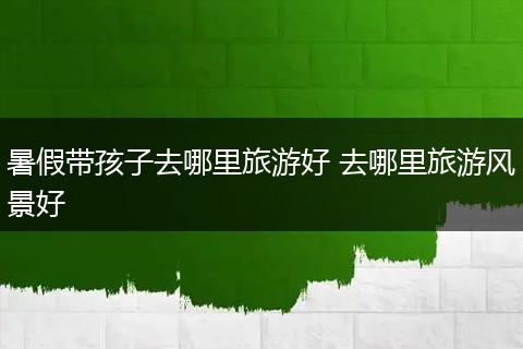 暑假带孩子去哪里旅游好 去哪里旅游风景好