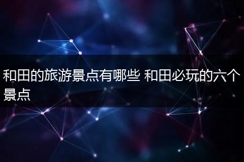 和田的旅游景点有哪些 和田必玩的六个景点
