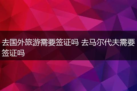 去国外旅游需要签证吗 去马尔代夫需要签证吗