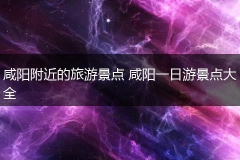 咸阳附近的旅游景点 咸阳一日游景点大全
