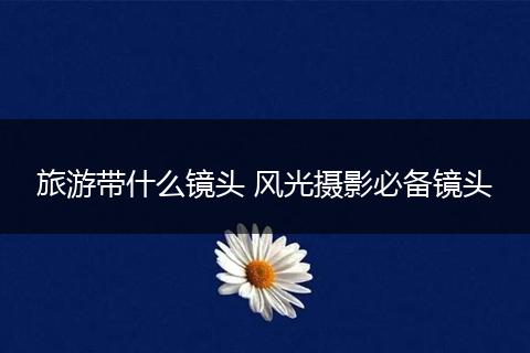 旅游带什么镜头 风光摄影必备镜头