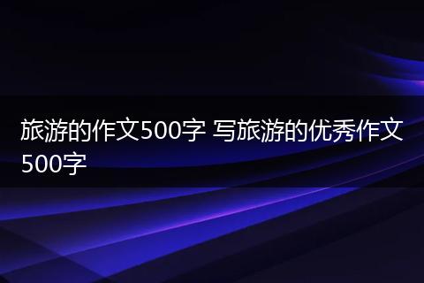 旅游的作文500字 写旅游的优秀作文500字