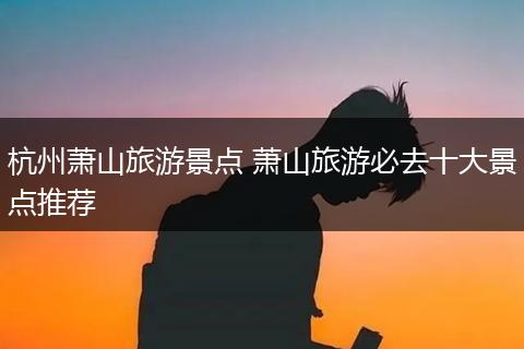 杭州萧山旅游景点 萧山旅游必去十大景点推荐