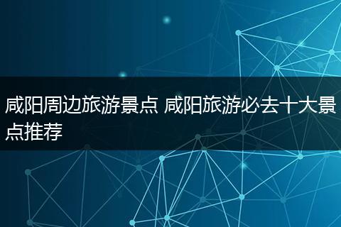 咸阳周边旅游景点 咸阳旅游必去十大景点推荐