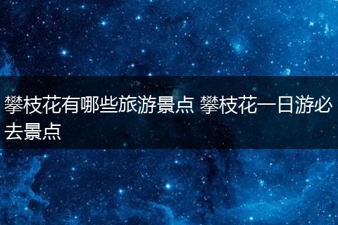 攀枝花有哪些旅游景点 攀枝花一日游必去景点