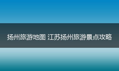 扬州旅游地图 江苏扬州旅游景点攻略