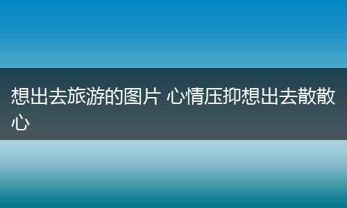 想出去旅游的图片 心情压抑想出去散散心