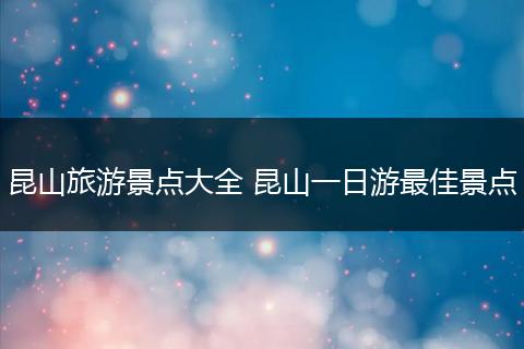 昆山旅游景点大全 昆山一日游最佳景点