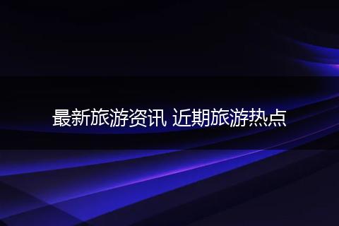 最新旅游资讯 近期旅游热点
