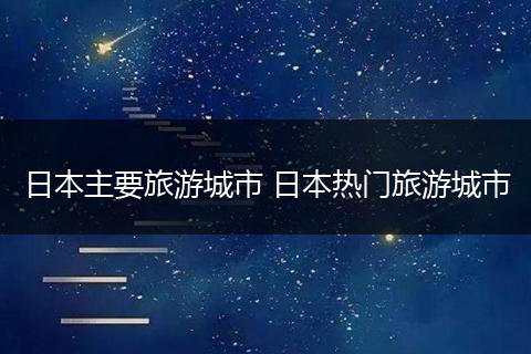 日本主要旅游城市 日本热门旅游城市