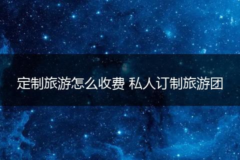 定制旅游怎么收费 私人订制旅游团