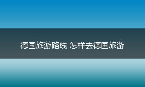 德国旅游路线 怎样去德国旅游