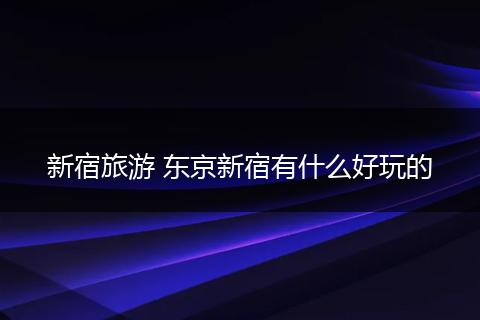 新宿旅游 东京新宿有什么好玩的
