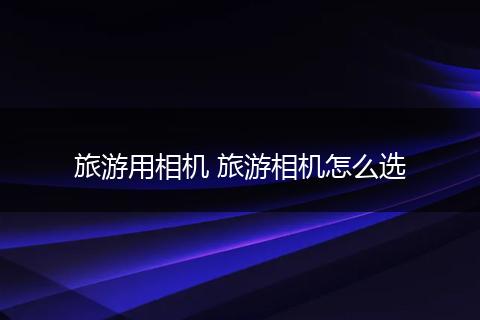 旅游用相机 旅游相机怎么选