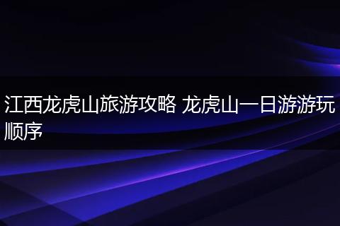 江西龙虎山旅游攻略 龙虎山一日游游玩顺序