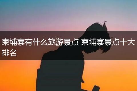 柬埔寨有什么旅游景点 柬埔寨景点十大排名