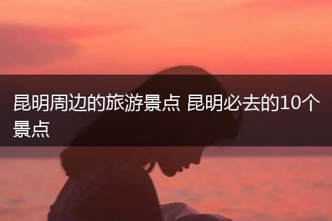 昆明周边的旅游景点 昆明必去的10个景点