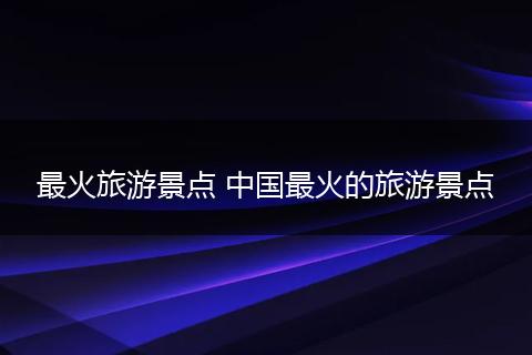 最火旅游景点 中国最火的旅游景点