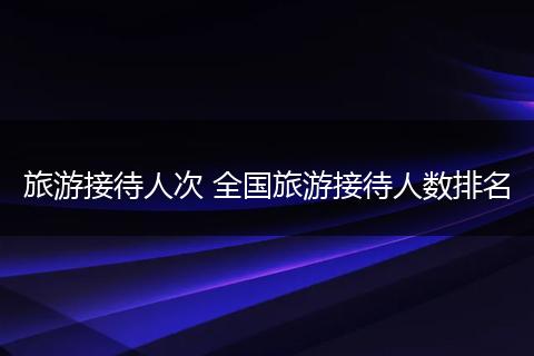 旅游接待人次 全国旅游接待人数排名