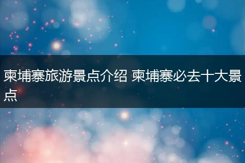 柬埔寨旅游景点介绍 柬埔寨必去十大景点