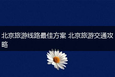北京旅游线路最佳方案 北京旅游交通攻略