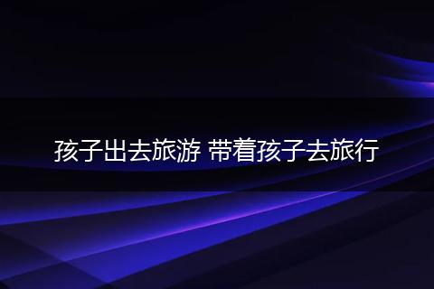孩子出去旅游 带着孩子去旅行