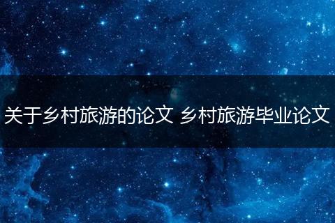 关于乡村旅游的论文 乡村旅游毕业论文