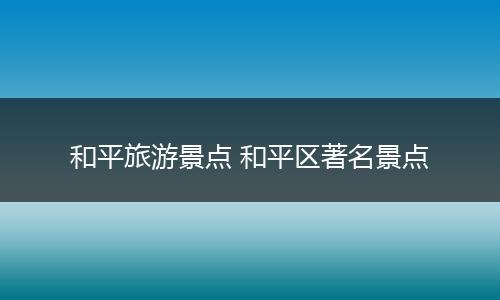 和平旅游景点 和平区著名景点