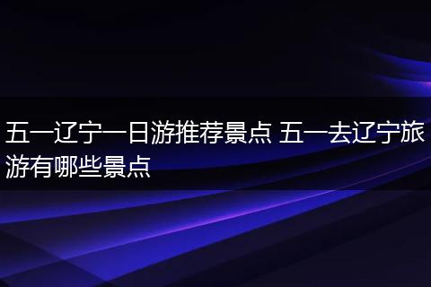 五一辽宁一日游推荐景点 五一去辽宁旅游有哪些景点