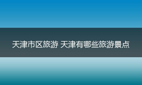 天津市区旅游 天津有哪些旅游景点