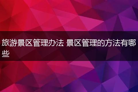旅游景区管理办法 景区管理的方法有哪些