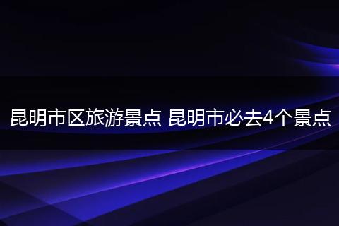昆明市区旅游景点 昆明市必去4个景点