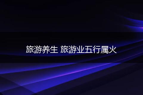 旅游养生 旅游业五行属火