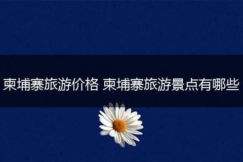 柬埔寨旅游价格 柬埔寨旅游景点有哪些