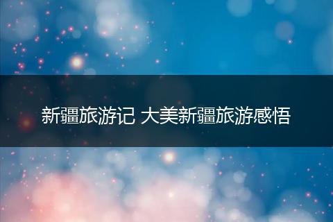 新疆旅游记 大美新疆旅游感悟