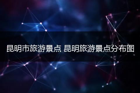 昆明市旅游景点 昆明旅游景点分布图
