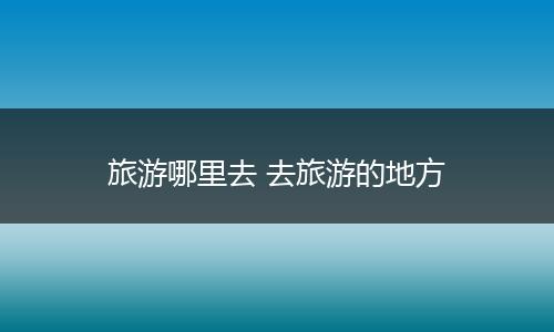 旅游哪里去 去旅游的地方