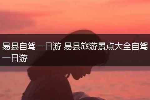 易县自驾一日游 易县旅游景点大全自驾一日游