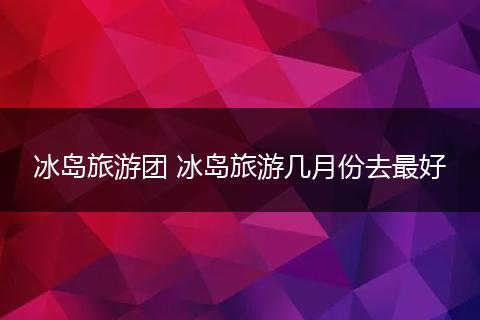 冰岛旅游团 冰岛旅游几月份去最好