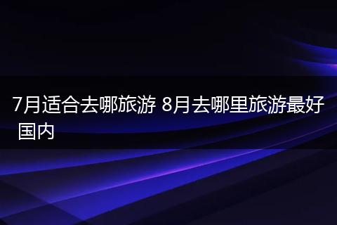 7月适合去哪旅游 8月去哪里旅游最好 国内