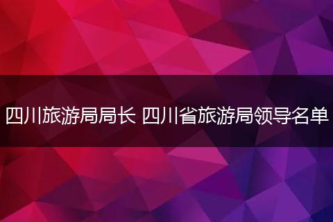 四川旅游局局长 四川省旅游局领导名单